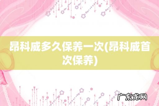 昂科威首次保养 昂科威多久保养一次