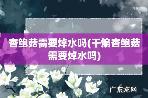 干煸杏鲍菇需要焯水吗 杏鲍菇需要焯水吗