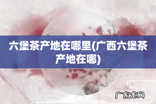 广西六堡茶产地在哪 六堡茶产地在哪里