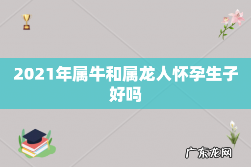 2021年属牛和属龙人怀孕生子好吗