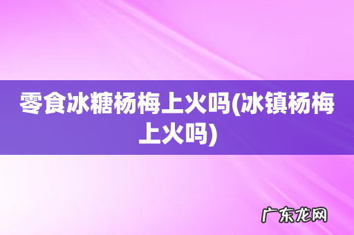 冰镇杨梅上火吗 零食冰糖杨梅上火吗