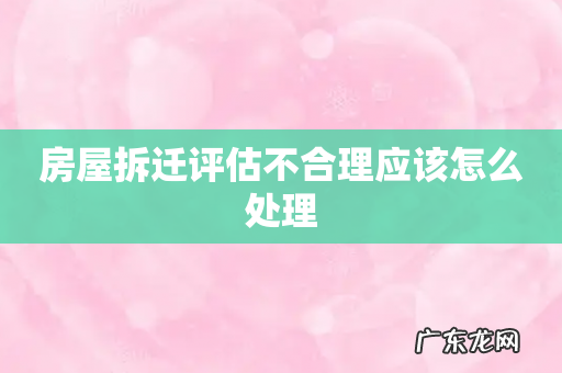 房屋拆迁评估不合理应该怎么处理