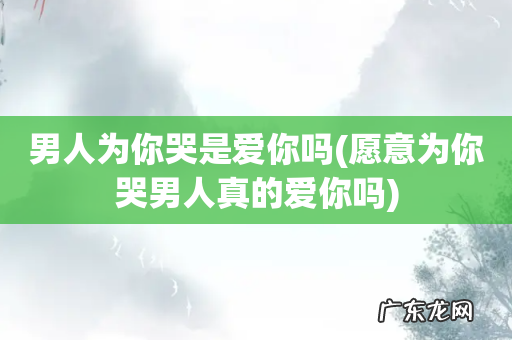 愿意为你哭男人真的爱你吗 男人为你哭是爱你吗