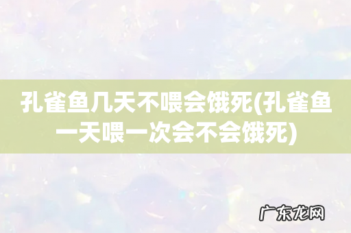 孔雀鱼一天喂一次会不会饿死 孔雀鱼几天不喂会饿死