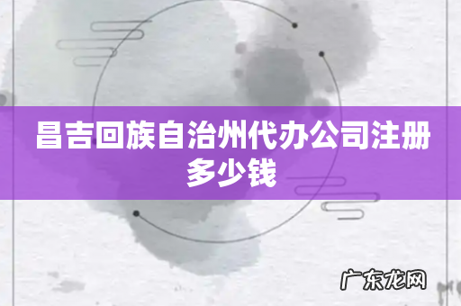 昌吉回族自治州代办公司注册多少钱