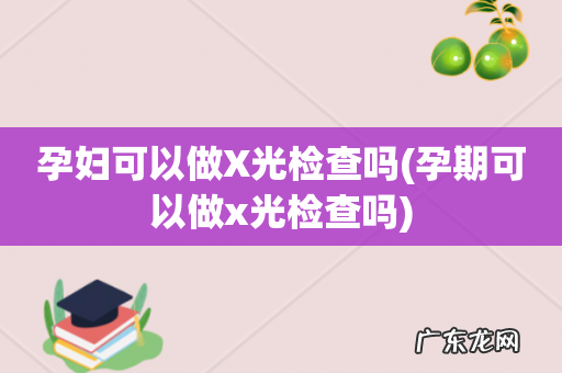 孕期可以做x光检查吗 孕妇可以做X光检查吗