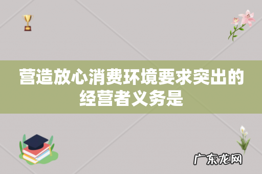 营造放心消费环境要求突出的经营者义务是