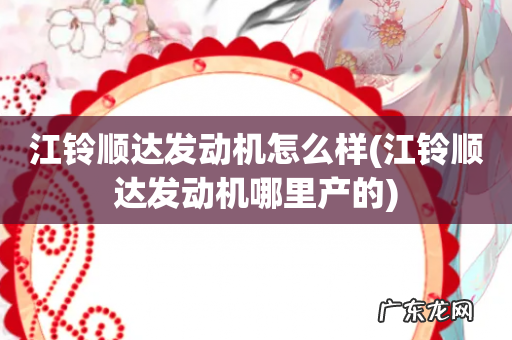 江铃顺达发动机哪里产的 江铃顺达发动机怎么样