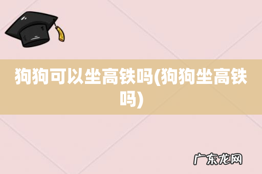 狗狗坐高铁吗 狗狗可以坐高铁吗