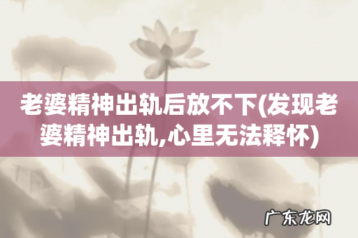 发现老婆精神出轨,心里无法释怀 老婆精神出轨后放不下