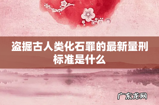 盗掘古人类化石罪的最新量刑标准是什么