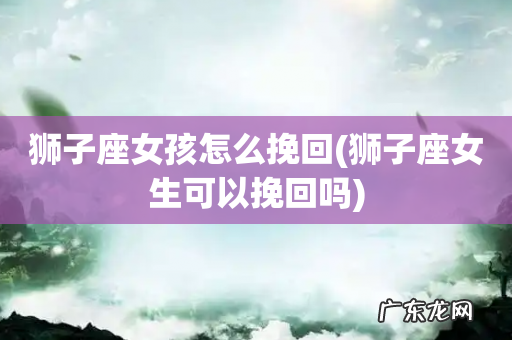 狮子座女生可以挽回吗 狮子座女孩怎么挽回