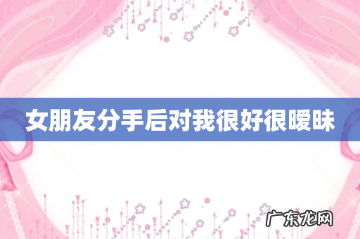 女朋友分手后对我很好很暧昧