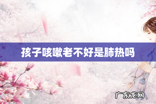 孩子咳嗽老不好是肺热吗