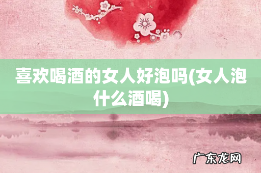 女人泡什么酒喝 喜欢喝酒的女人好泡吗