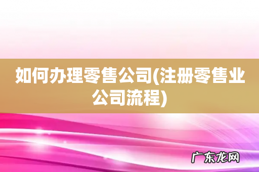 注册零售业公司流程 如何办理零售公司