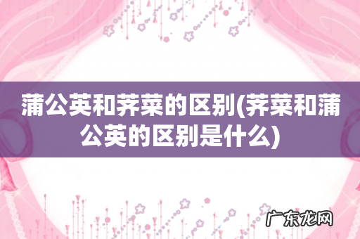 荠菜和蒲公英的区别是什么 蒲公英和荠菜的区别