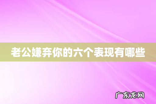 老公嫌弃你的六个表现有哪些
