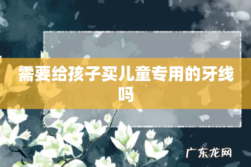 需要给孩子买儿童专用的牙线吗