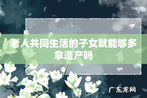 老人共同生活的子女就能够多拿遗产吗