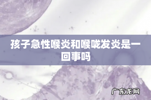 孩子急性喉炎和喉咙发炎是一回事吗