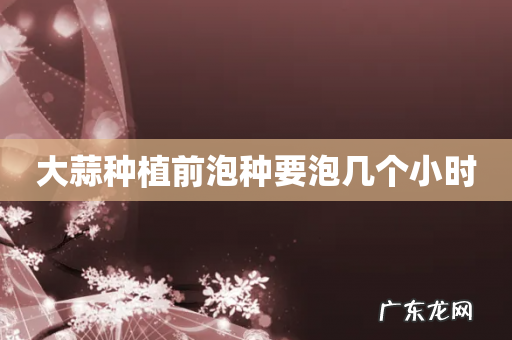 大蒜种植前泡种要泡几个小时