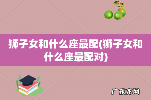 狮子女和什么座最配对 狮子女和什么座最配