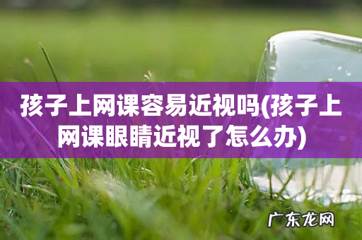孩子上网课眼睛近视了怎么办 孩子上网课容易近视吗