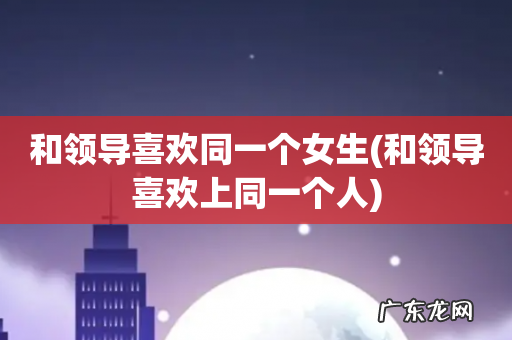 和领导喜欢上同一个人 和领导喜欢同一个女生