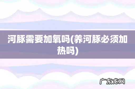 养河豚必须加热吗 河豚需要加氧吗
