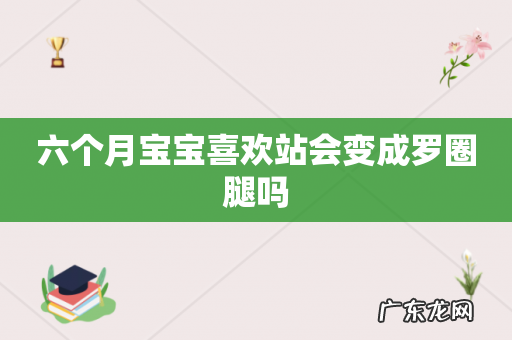 六个月宝宝喜欢站会变成罗圈腿吗