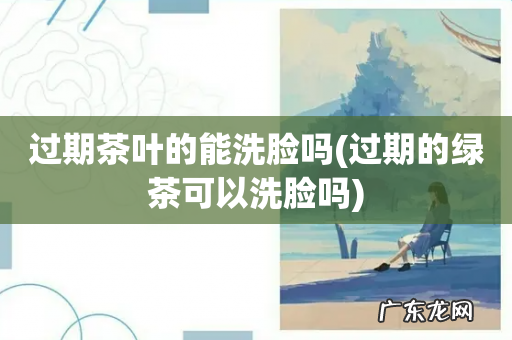 过期的绿茶可以洗脸吗 过期茶叶的能洗脸吗