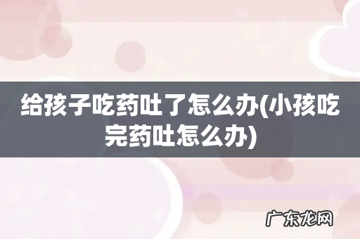 小孩吃完药吐怎么办 给孩子吃药吐了怎么办