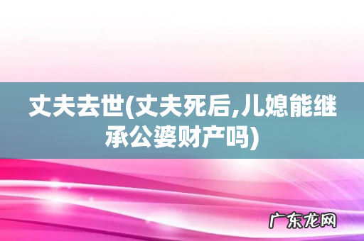丈夫死后,儿媳能继承公婆财产吗 丈夫去世