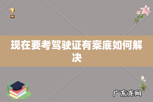 现在要考驾驶证有案底如何解决