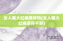 女人喝大红袍茶好不好 女人喝大红袍茶好吗