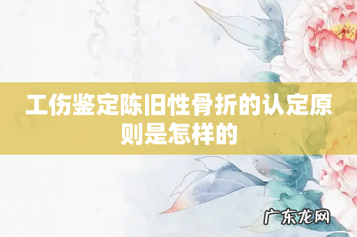 工伤鉴定陈旧性骨折的认定原则是怎样的