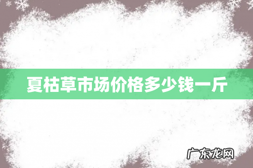 夏枯草市场价格多少钱一斤