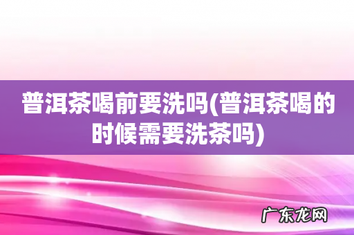 普洱茶喝的时候需要洗茶吗 普洱茶喝前要洗吗