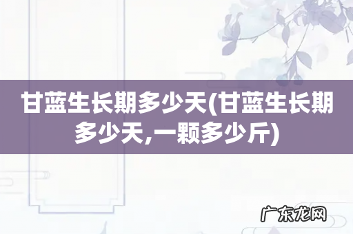 甘蓝生长期多少天,一颗多少斤 甘蓝生长期多少天