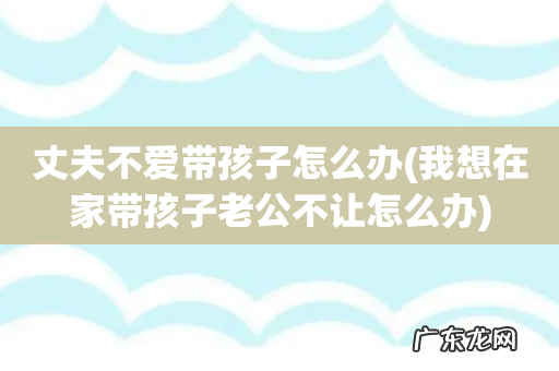 我想在家带孩子老公不让怎么办 丈夫不爱带孩子怎么办