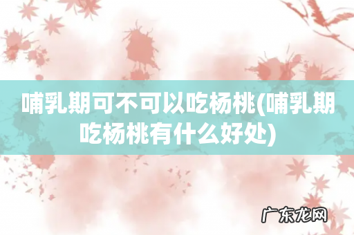 哺乳期吃杨桃有什么好处 哺乳期可不可以吃杨桃