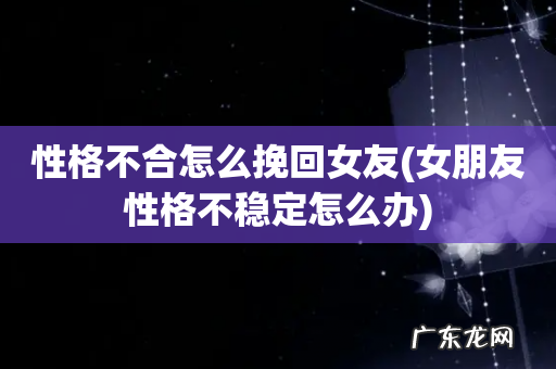 女朋友性格不稳定怎么办 性格不合怎么挽回女友