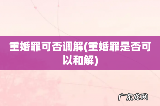 重婚罪是否可以和解 重婚罪可否调解
