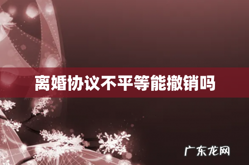 离婚协议不平等能撤销吗