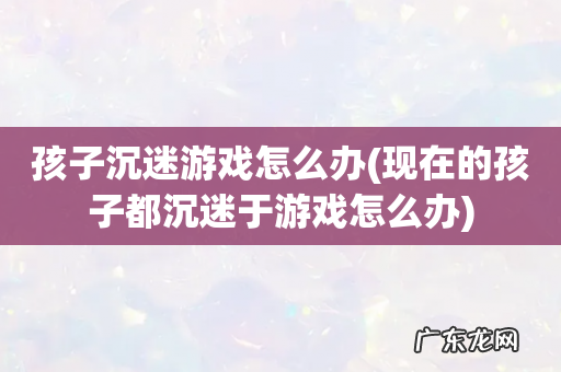 现在的孩子都沉迷于游戏怎么办 孩子沉迷游戏怎么办