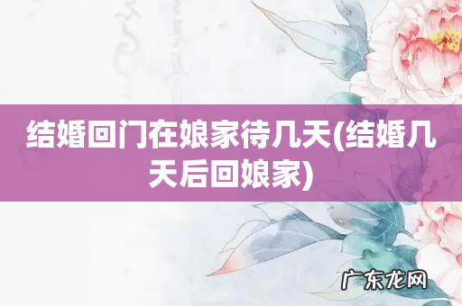 结婚几天后回娘家 结婚回门在娘家待几天
