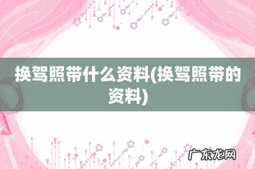 换驾照带的资料 换驾照带什么资料