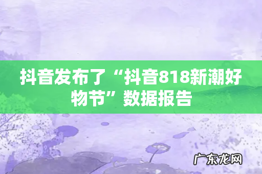 抖音发布了“抖音818新潮好物节”数据报告