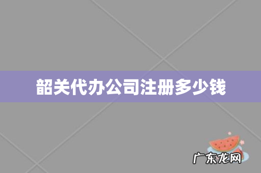 韶关代办公司注册多少钱